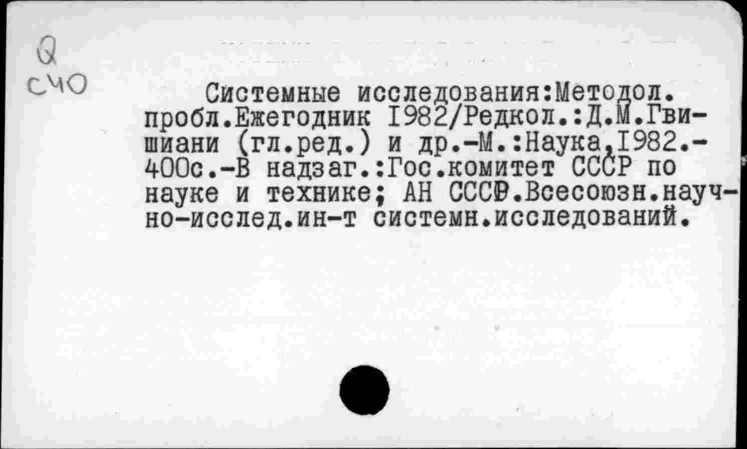 ﻿(3 смо
Системные исследования:Методол.
пробл.Ежегодник I982/Редкол.:Д.М.Гвишиани (гл.ред.) и др.-М.:Наука,1982.-400с.-В надзаг.:Гос.комитет СССР по науке и технике; АН СССР.Всесоюзн.науч-но-исслед.ин-т системн.исследований.